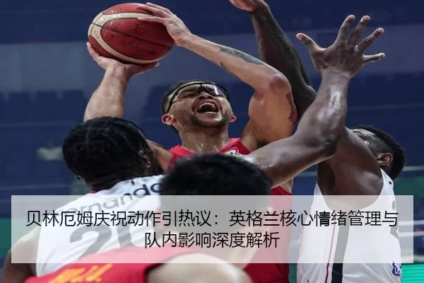 贝林厄姆庆祝动作引热议：英格兰核心情绪管理与队内影响深度解析