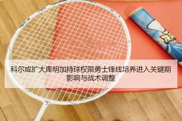 科尔或扩大库明加持球权限勇士锋线培养进入关键期影响与战术调整